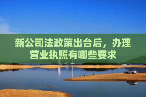 新公司法政策出台后，办理营业执照有哪些要求